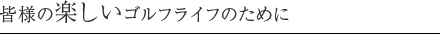 皆様の楽しいゴルフライフのために